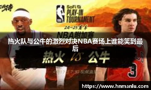 热火队与公牛的激烈对决NBA赛场上谁能笑到最后